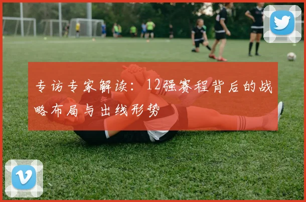 专访专家解读:12强赛程背后的战略布局与出线形势