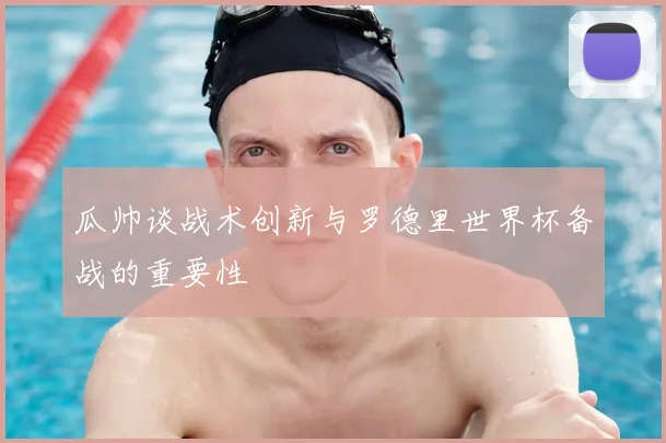 瓜帅谈战术创新与罗德里世界杯备战的重要性