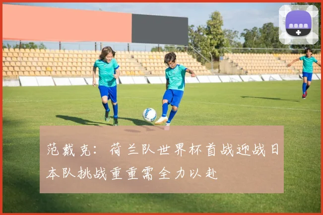 范戴克：荷兰队世界杯首战迎战日本队挑战重重需全力以赴