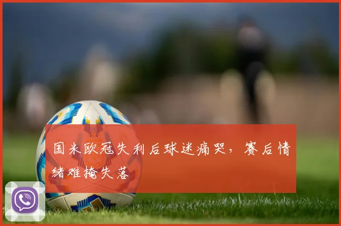 国米欧冠失利后球迷痛哭，赛后情绪难掩失落
