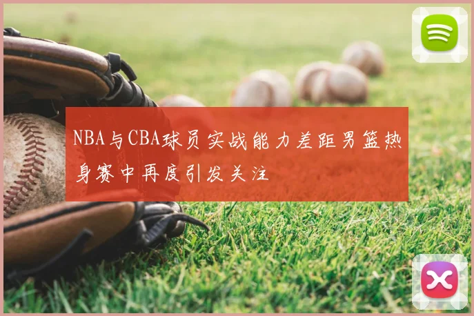 NBA与CBA球员实战能力差距男篮热身赛中再度引发关注