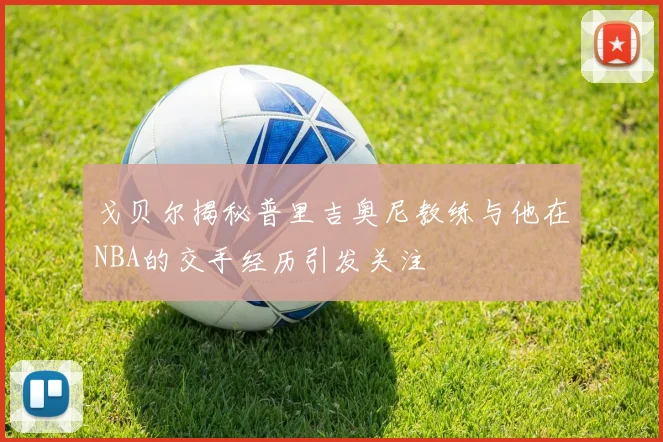 戈贝尔揭秘普里吉奥尼教练与他在NBA的交手经历引发关注