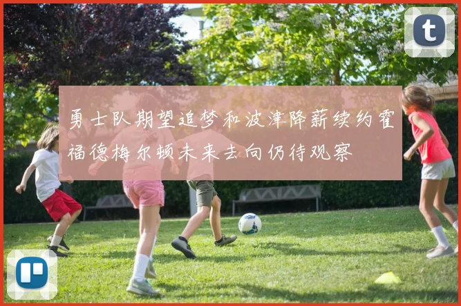 勇士队期望追梦和波津降薪续约霍福德梅尔顿未来去向仍待观察