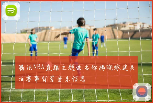 腾讯NBA直播主题曲名称揭晓球迷关注赛事背景音乐信息