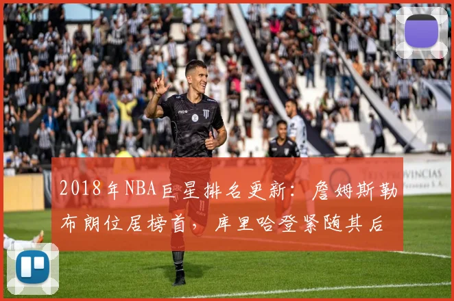 2018年NBA巨星排名更新:詹姆斯勒布朗位居榜首,库里哈登紧随其后
