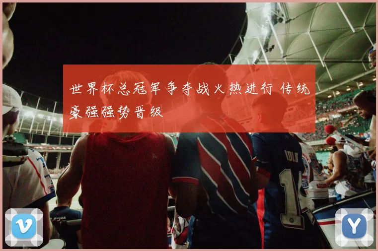 世界杯总冠军争夺战火热进行 传统豪强强势晋级