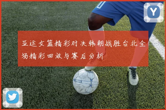 亚运女篮精彩对决韩朝战胜台北全场精彩回放与赛后分析
