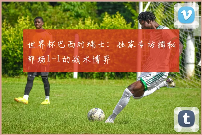 世界杯巴西对瑞士：独家专访揭秘那场1-1的战术博弈