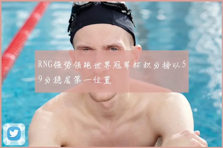 RNG强势领跑世界冠军杯积分榜以59分稳居第一位置