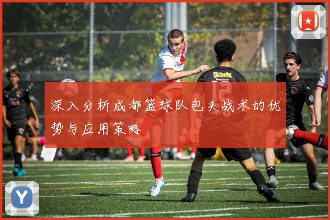 深入分析成都篮球队包夹战术的优势与应用策略
