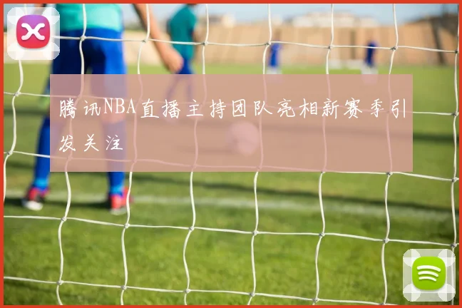 腾讯NBA直播主持团队亮相新赛季引发关注