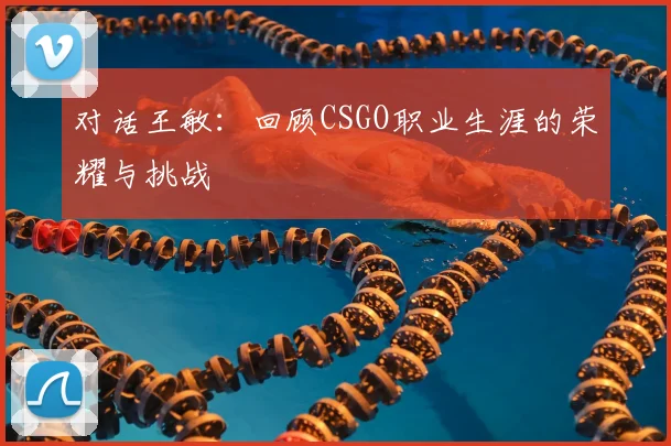 对话王敏：回顾CSGO职业生涯的荣耀与挑战