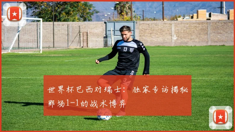 世界杯巴西对瑞士:独家专访揭秘那场1-1的战术博弈