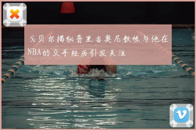 戈贝尔揭秘普里吉奥尼教练与他在NBA的交手经历引发关注