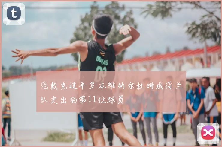 范戴克追平罗本维纳尔杜姆成荷兰队史出场第11位球员