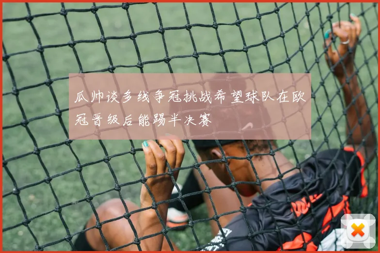 瓜帅谈多线争冠挑战希望球队在欧冠晋级后能踢半决赛