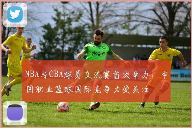 NBA与CBA球员交流赛首次举办,中国职业篮球国际竞争力受关注