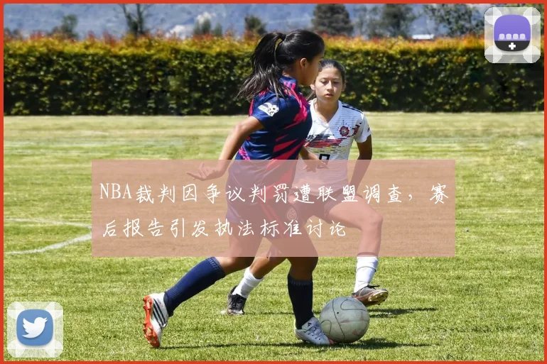 NBA裁判因争议判罚遭联盟调查,赛后报告引发执法标准讨论
