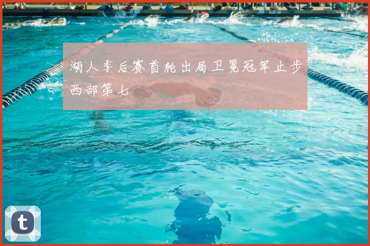 湖人季后赛首轮出局卫冕冠军止步西部第七