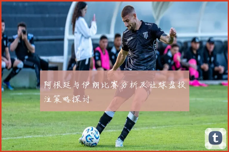 阿根廷与伊朗比赛分析及让球盘投注策略探讨