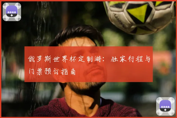 俄罗斯世界杯定制游：独家行程与门票预订指南