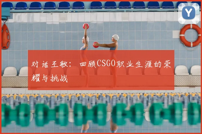 对话王敏:回顾CSGO职业生涯的荣耀与挑战