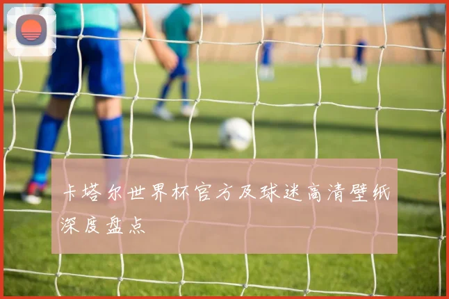卡塔尔世界杯官方及球迷高清壁纸深度盘点