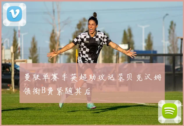 曼联单赛季英超助攻记录贝克汉姆领衔B费紧随其后