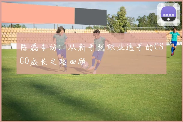 陈磊专访:从新手到职业选手的CSGO成长之路回顾