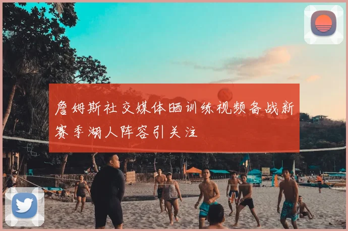 詹姆斯社交媒体晒训练视频备战新赛季湖人阵容引关注