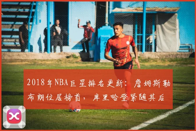 2018年NBA巨星排名更新:詹姆斯勒布朗位居榜首,库里哈登紧随其后
