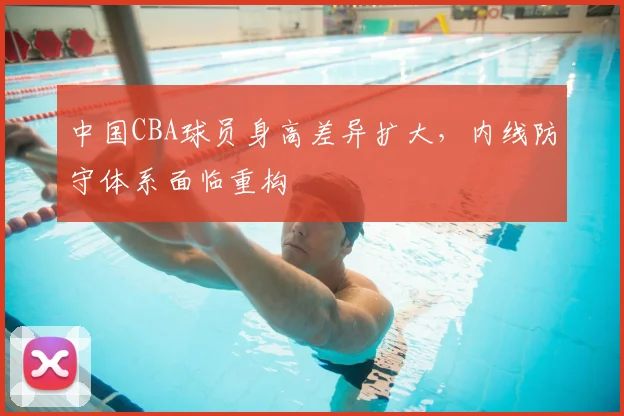 中国CBA球员身高差异扩大,内线防守体系面临重构
