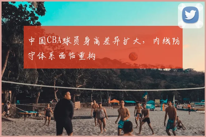 中国CBA球员身高差异扩大，内线防守体系面临重构