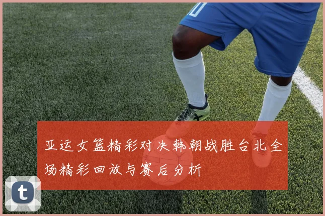 亚运女篮精彩对决韩朝战胜台北全场精彩回放与赛后分析