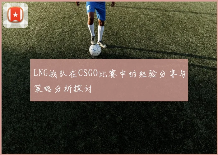 LNG战队在CSGO比赛中的经验分享与策略分析探讨