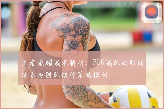 王者荣耀战术解析:BLG战队的盯防体系与团队协作策略探讨